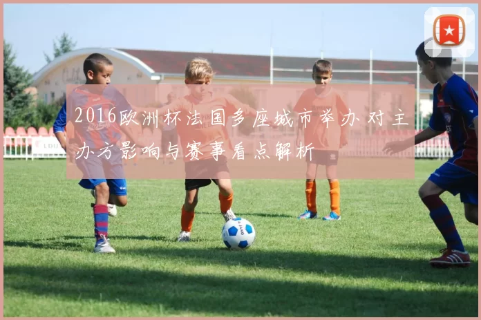 2016欧洲杯法国多座城市举办 对主办方影响与赛事看点解析