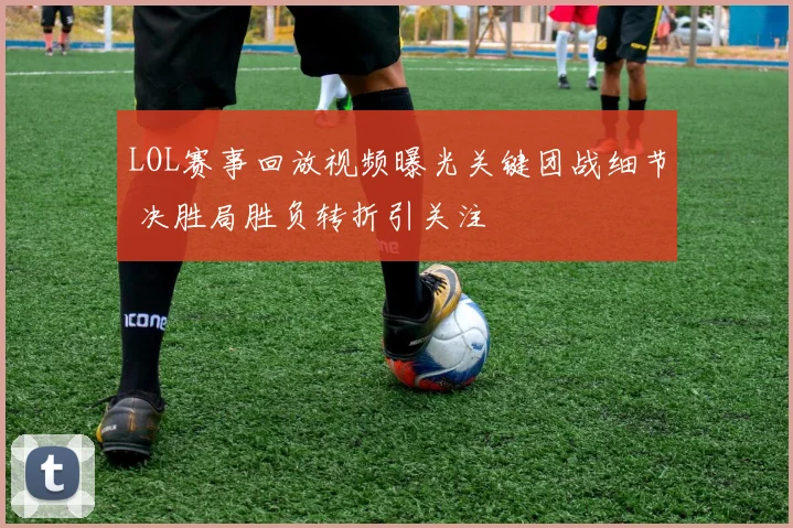 LOL赛事回放视频曝光关键团战细节 决胜局胜负转折引关注