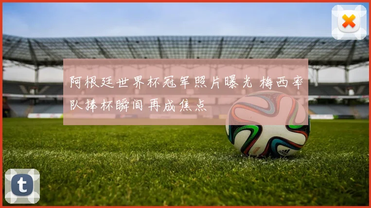 阿根廷世界杯冠军照片曝光 梅西率队捧杯瞬间再成焦点