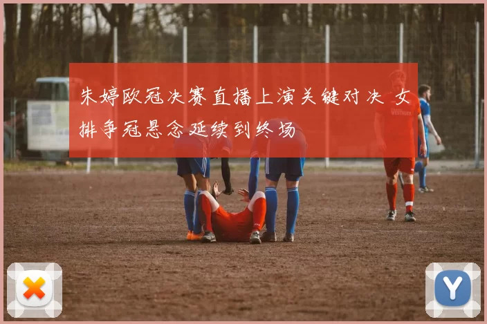 朱婷欧冠决赛直播上演关键对决 女排争冠悬念延续到终场