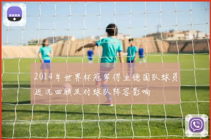 2014年世界杯冠军得主德国队球员近况回顾及对球队阵容影响