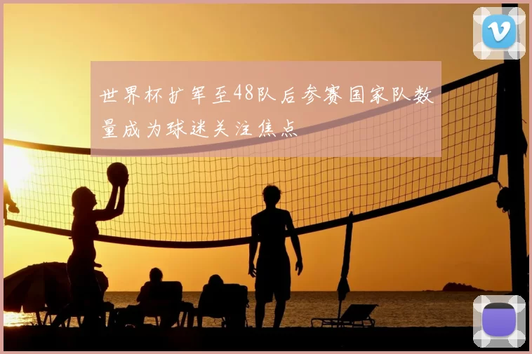 世界杯扩军至48队后参赛国家队数量成为球迷关注焦点