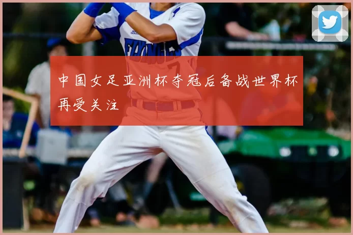 中国女足亚洲杯夺冠后备战世界杯再受关注