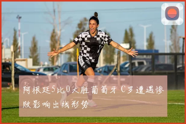 阿根廷5比0大胜葡萄牙 C罗遭遇惨败影响出线形势