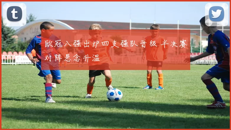 欧冠八强出炉四支强队晋级 半决赛对阵悬念升温