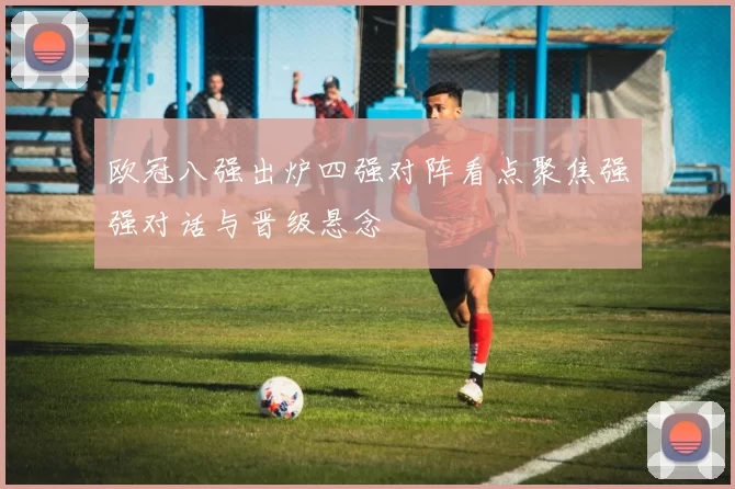 欧冠八强出炉四强对阵看点聚焦强强对话与晋级悬念