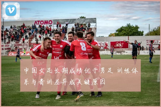 中国女足长期成绩优于男足 训练体系与青训差异成关键原因