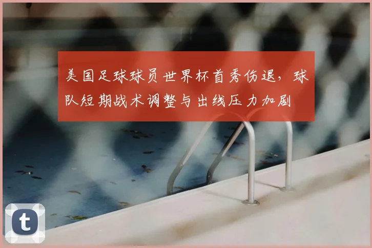 美国足球球员世界杯首秀伤退，球队短期战术调整与出线压力加剧