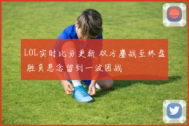 LOL实时比分更新 双方鏖战至终盘 胜负悬念留到一波团战