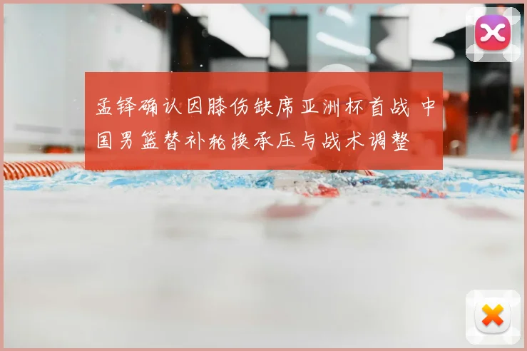 孟铎确认因膝伤缺席亚洲杯首战 中国男篮替补轮换承压与战术调整