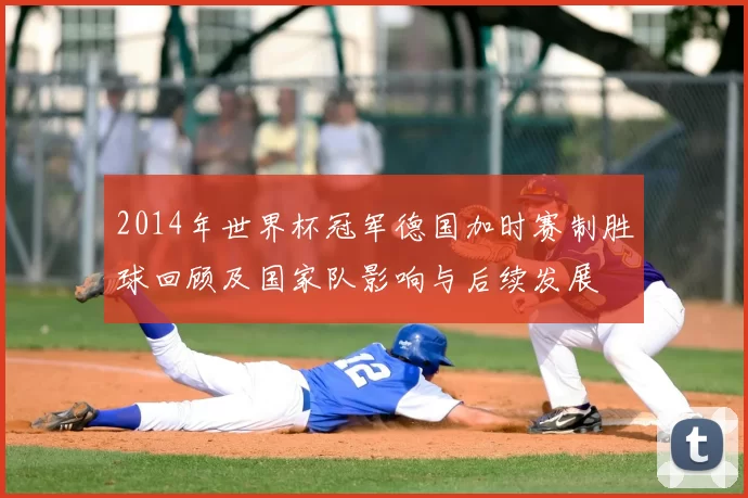 2014年世界杯冠军德国加时赛制胜球回顾及国家队影响与后续发展