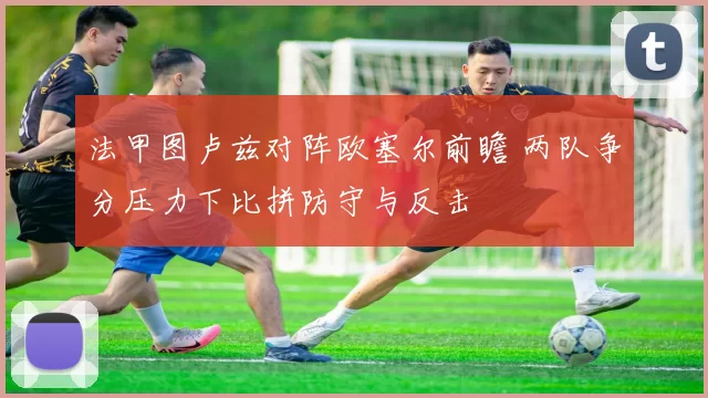 法甲图卢兹对阵欧塞尔前瞻 两队争分压力下比拼防守与反击
