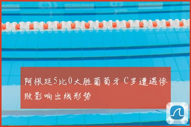 阿根廷5比0大胜葡萄牙 C罗遭遇惨败影响出线形势