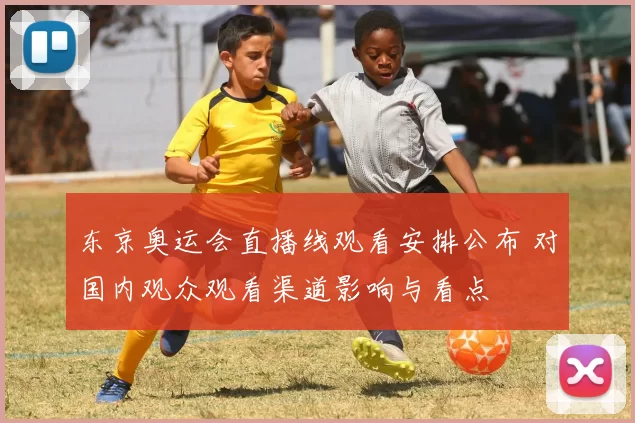 东京奥运会直播线观看安排公布 对国内观众观看渠道影响与看点