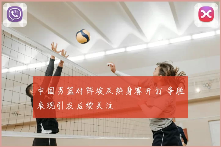 中国男篮对阵埃及热身赛开打 争胜表现引发后续关注