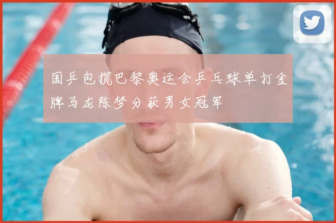 国乒包揽巴黎奥运会乒乓球单打金牌马龙陈梦分获男女冠军
