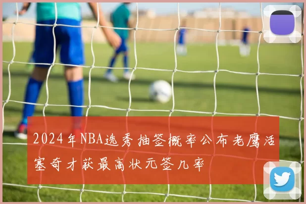 2024年NBA选秀抽签概率公布老鹰活塞奇才获最高状元签几率