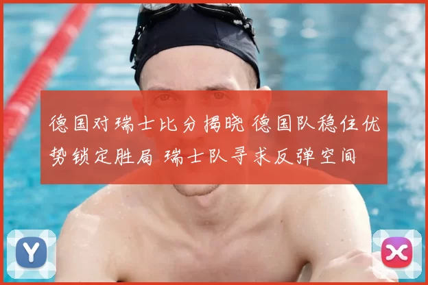 德国对瑞士比分揭晓 德国队稳住优势锁定胜局 瑞士队寻求反弹空间