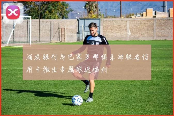 浦发银行与巴塞罗那俱乐部联名信用卡推出专属球迷福利