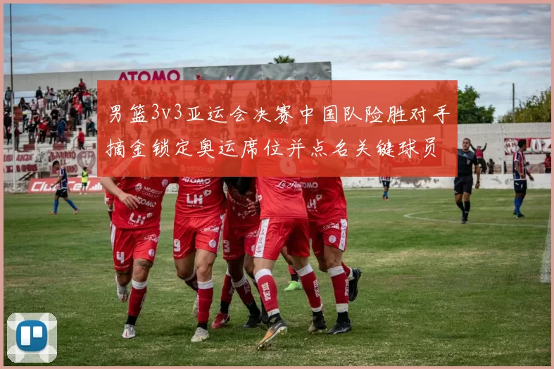 男篮3v3亚运会决赛中国队险胜对手摘金锁定奥运席位并点名关键球员