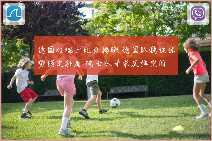 德国对瑞士比分揭晓 德国队稳住优势锁定胜局 瑞士队寻求反弹空间