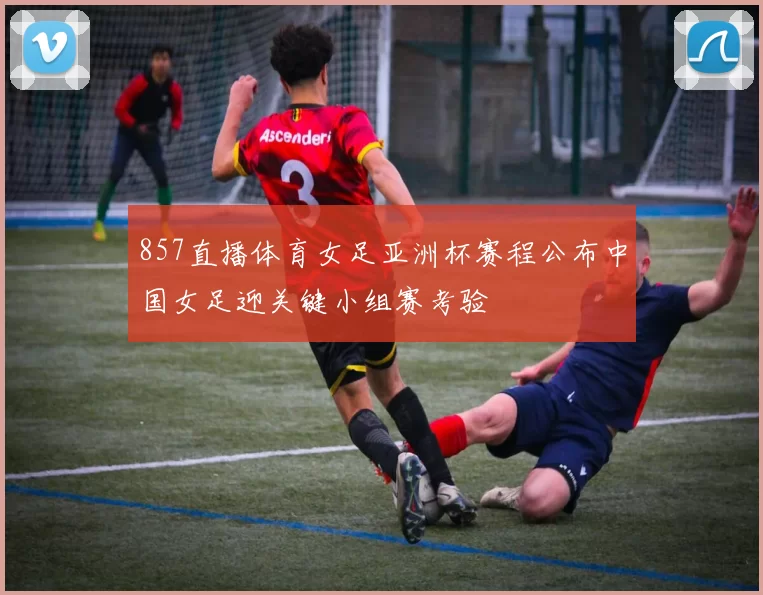 857直播体育女足亚洲杯赛程公布中国女足迎关键小组赛考验