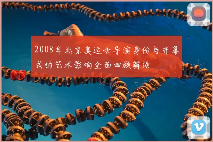 2008年北京奥运会导演身份与开幕式的艺术影响全面回顾解读