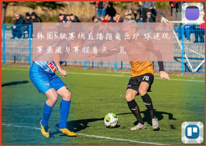 韩国K联赛线直播指南出炉 球迷观赛渠道与赛程看点一览