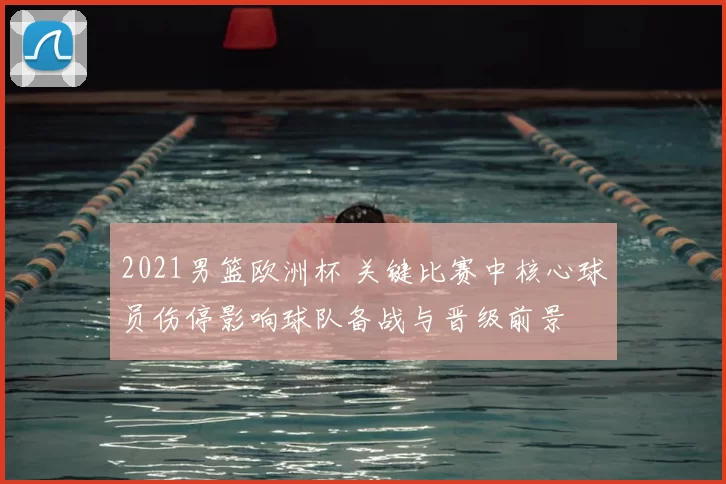 2021男篮欧洲杯 关键比赛中核心球员伤停影响球队备战与晋级前景