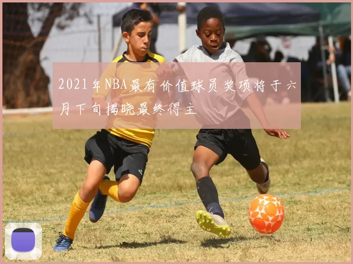 2021年NBA最有价值球员奖项将于六月下旬揭晓最终得主