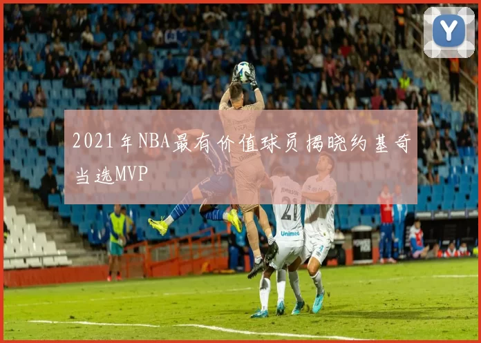 2021年NBA最有价值球员揭晓约基奇当选MVP