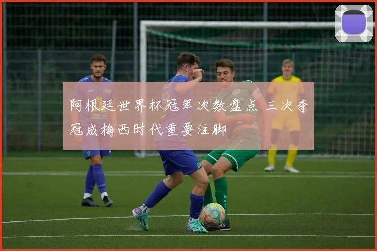 阿根廷世界杯冠军次数盘点 三次夺冠成梅西时代重要注脚
