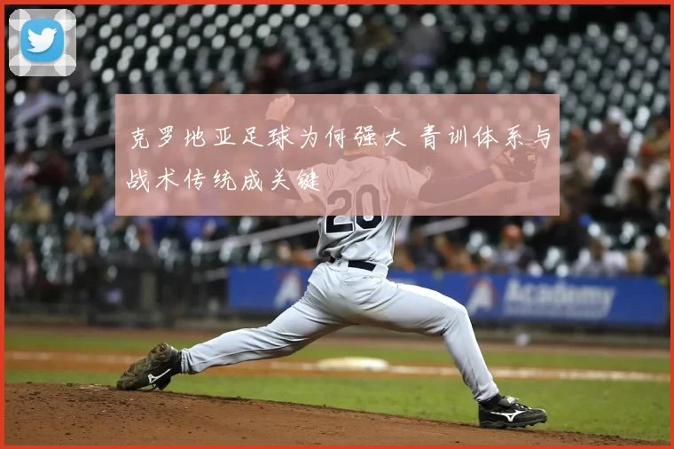 克罗地亚足球为何强大 青训体系与战术传统成关键