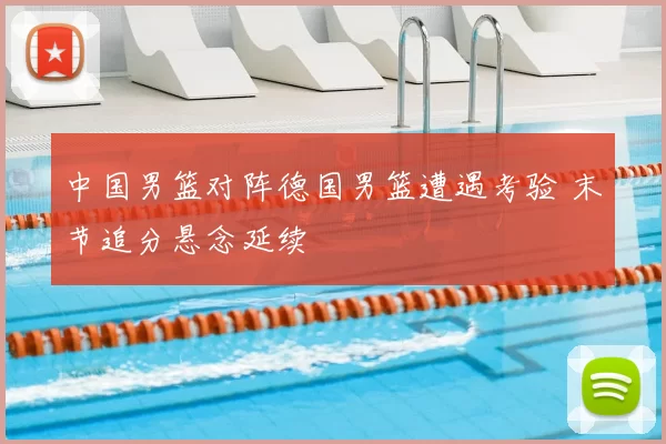 中国男篮对阵德国男篮遭遇考验 末节追分悬念延续