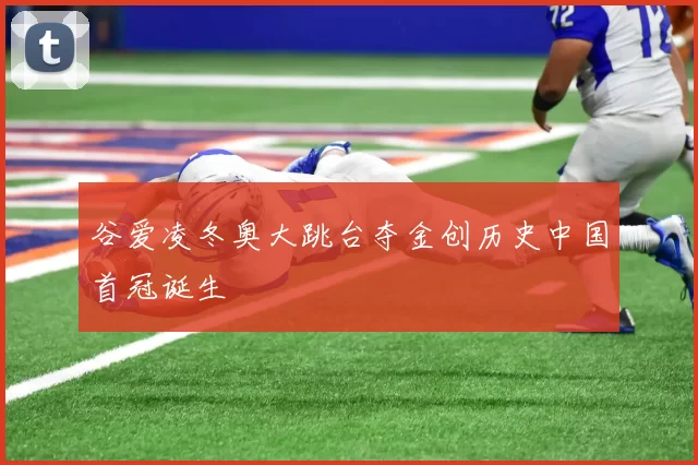 谷爱凌冬奥大跳台夺金创历史中国首冠诞生