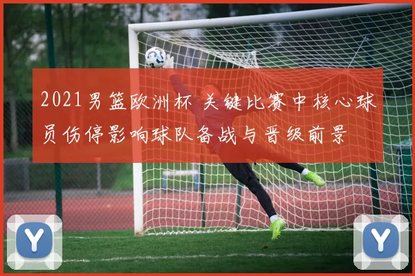 2021男篮欧洲杯 关键比赛中核心球员伤停影响球队备战与晋级前景