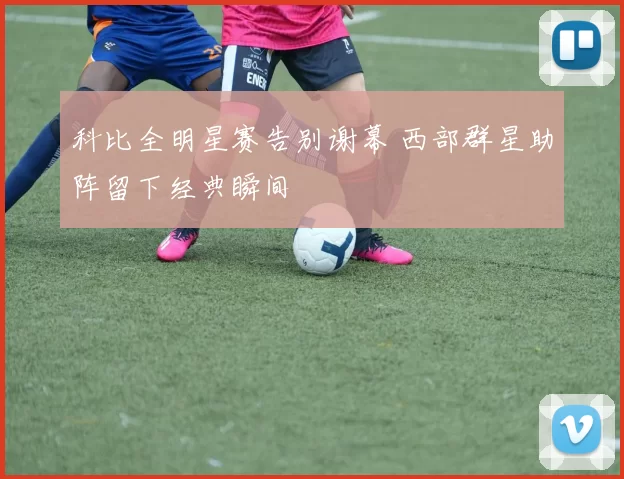 科比全明星赛告别谢幕 西部群星助阵留下经典瞬间