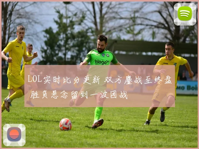 LOL实时比分更新 双方鏖战至终盘 胜负悬念留到一波团战