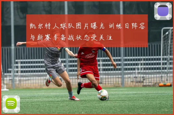 凯尔特人球队图片曝光 训练日阵容与新赛季备战状态受关注