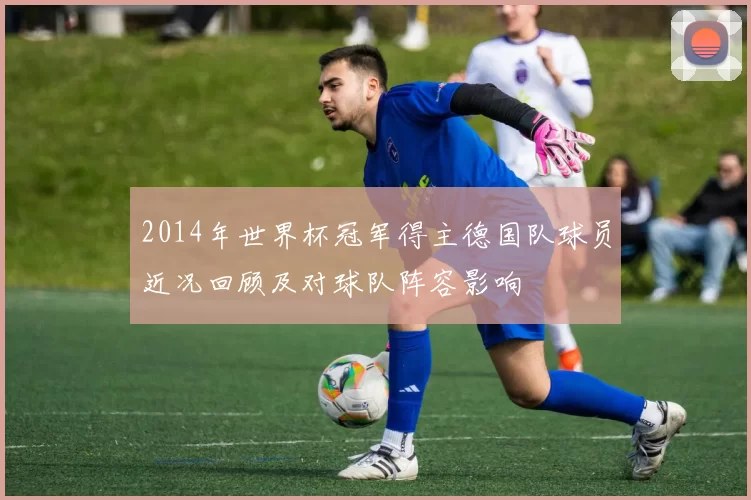 2014年世界杯冠军得主德国队球员近况回顾及对球队阵容影响