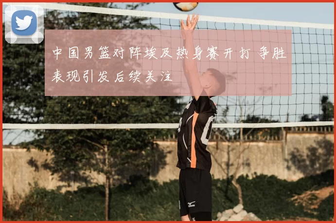 中国男篮对阵埃及热身赛开打 争胜表现引发后续关注