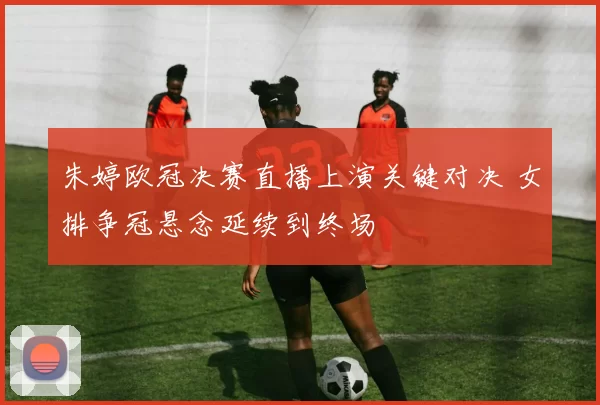 朱婷欧冠决赛直播上演关键对决 女排争冠悬念延续到终场