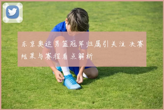 东京奥运男篮冠军归属引关注 决赛结果与赛程看点解析