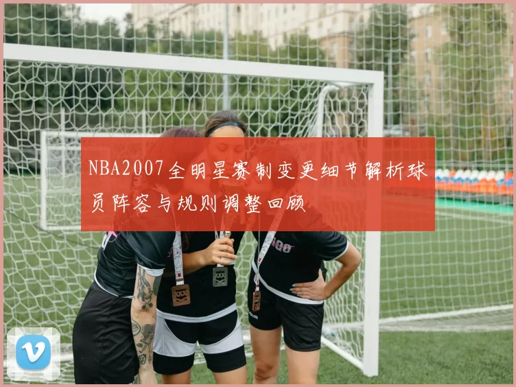 NBA2007全明星赛制变更细节解析球员阵容与规则调整回顾