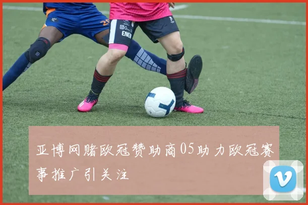 亚博网赌欧冠赞助商05助力欧冠赛事推广引关注