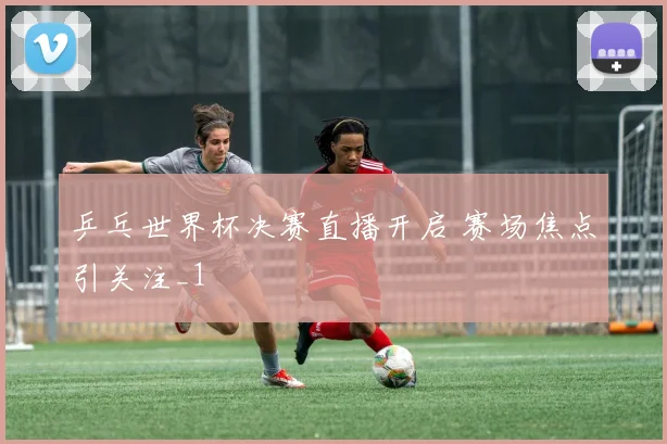 乒乓世界杯决赛直播开启 赛场焦点引关注_1