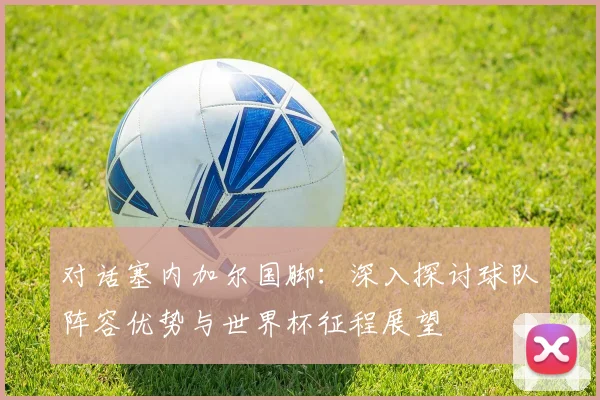 对话塞内加尔国脚:深入探讨球队阵容优势与世界杯征程展望