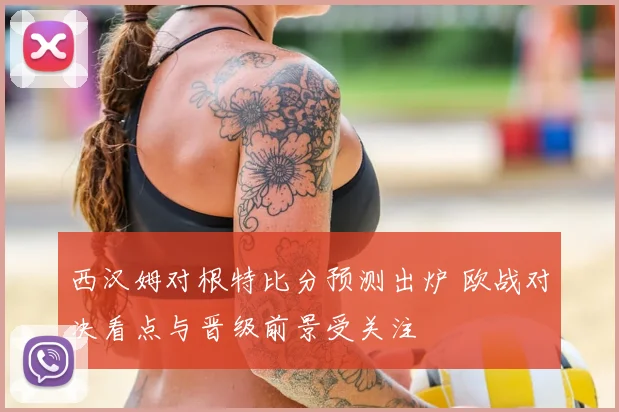 西汉姆对根特比分预测出炉 欧战对决看点与晋级前景受关注