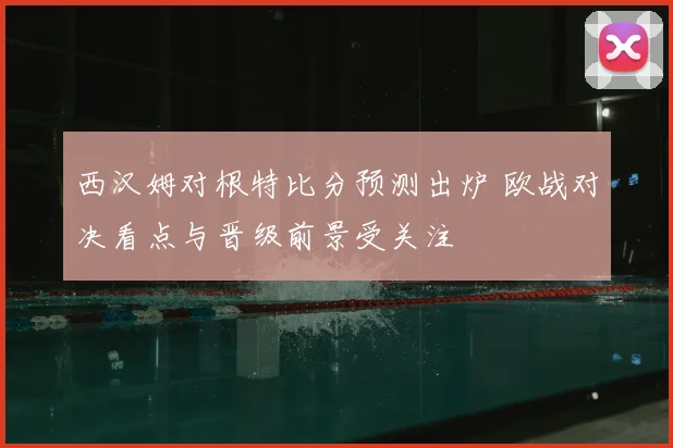 西汉姆对根特比分预测出炉 欧战对决看点与晋级前景受关注