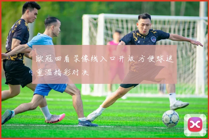 欧冠回看录像线入口开放 方便球迷重温精彩对决